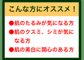 肌のたるみが気になる方、肌のクスミ、シミが気になる方、肌の美白に関心のある方にオススメ！